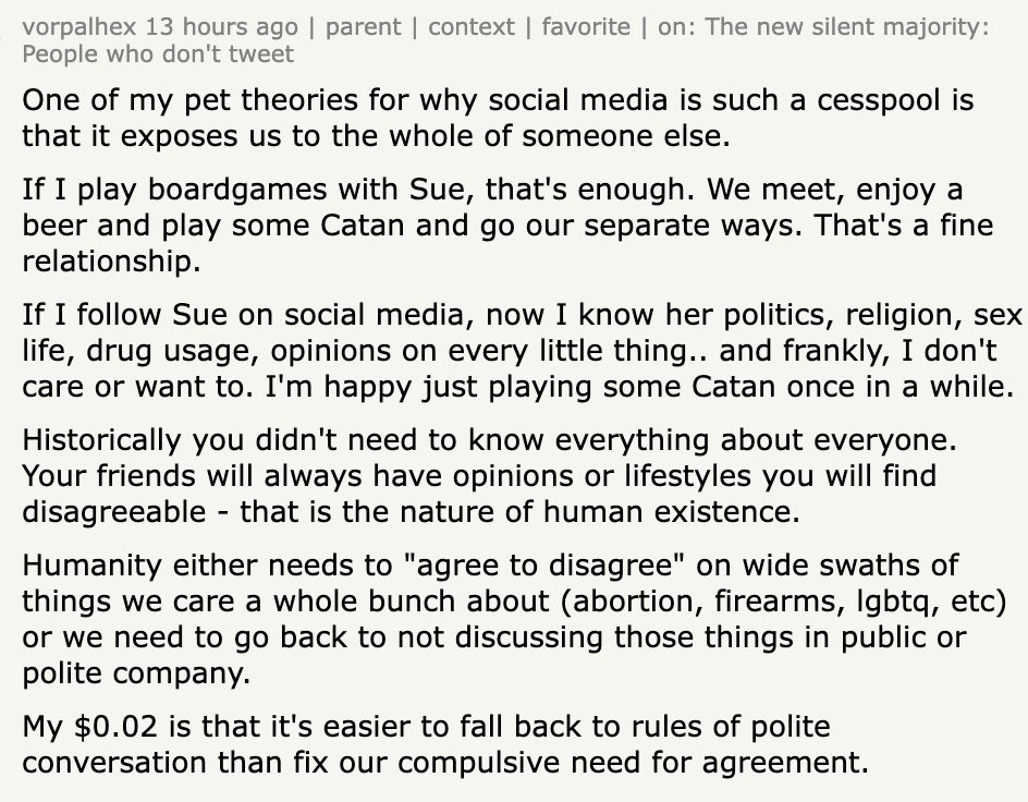 "One of my pet theories for why social media is such a cesspool is that it exposes us to the whole of someone else. If I play boardgames with Sue, that's enough. We meet, enjoy a beer and play some Catan and go our separate ways. That's a fine relationship. If I follow Sue on social media, now I know her politics, religion, sex life, drug usage, opinions on every little thing.. and frankly, I don't care or want to. I'm happy just playing some Catan once in a while. Historically you didn't need to know everything about everyone. Your friends will always have opinions or lifestyles you will find disagreeable - that is the nature of human existence. Humanity either needs to "agree to disagree" on wide swaths of things we care a whole bunch about (abortion, firearms, lgbtq, etc) or we need to go back to not discussing those things in public or polite company. My $0.02 is that it's easier to fall back to rules of polite conversation than fix our compulsive need for agreement."