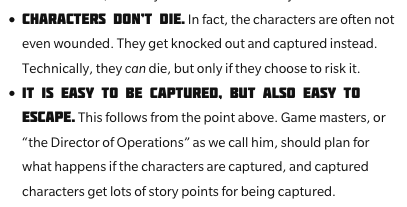"Characters don't die. In fact, the characters are often not even wounded. They get knocked out and captured instead. Technically, they can die, but only if they choose to risk it. 
It is easy to be captured, but also easy to escape. This follows from the point above. Game masters, or 'the Director of Operations' as we call him, should plan for what happens if the characters are captured, and captured characters get lots of story points for being captured."