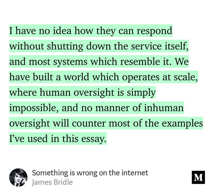 “…I have no idea how they can respond without shutting down the service itself, and most systems which resemble it. We have built a world which operates at scale, where human oversight is simply impossible, and no manner of inhuman oversight will counter most of the examples I’ve used in this essay.…” from “Something is wrong on the internet” by James Bridle.
