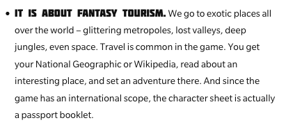"It is about fantasy tourism. We go to exotic places all over the world - glitteirng metropoles, lost valleys, deep jungles, even space. Travel is common in the game. You get your National Geographic or Wikipedia, read about an interesting place, and set an adventure there. And since the game has an international scope, the character sheet is actually a passport booklet."